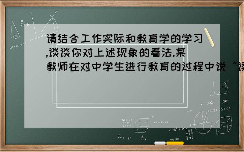 请结合工作实际和教育学的学习,谈谈你对上述现象的看法.某教师在对中学生进行教育的过程中说“读书考大学,是为了自己,不是别人.读书增强了自己的本领,提高了自己的资本,将来能找到一