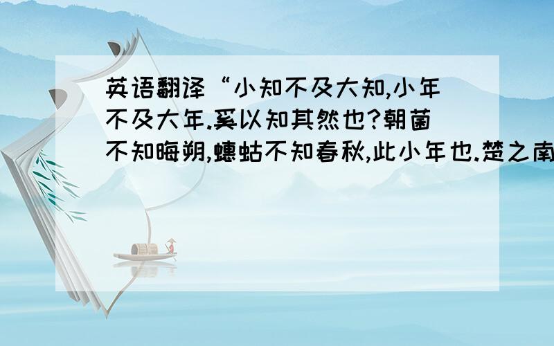 英语翻译“小知不及大知,小年不及大年.奚以知其然也?朝菌不知晦朔,蟪蛄不知春秋,此小年也.楚之南有冥灵者,以五百岁为春,五百岁为秋；上古有大椿者,以八千岁为春,八千岁为秋；此大年也