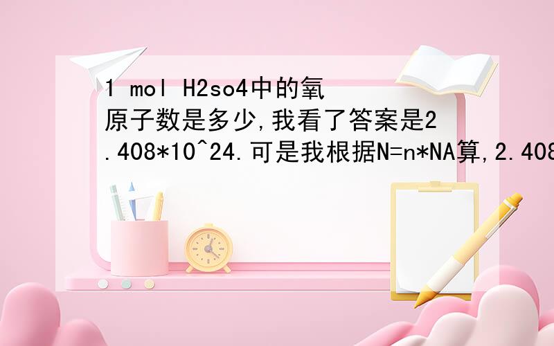 1 mol H2so4中的氧原子数是多少,我看了答案是2.408*10^24.可是我根据N=n*NA算,2.408*10^24=n*6.02*10^23追问 你说0.5 mol H2中的氢分子数不是3.01*10^23吗.那按你这么说,0.5 mol H2中的氢分子数是N为2,是表示含有