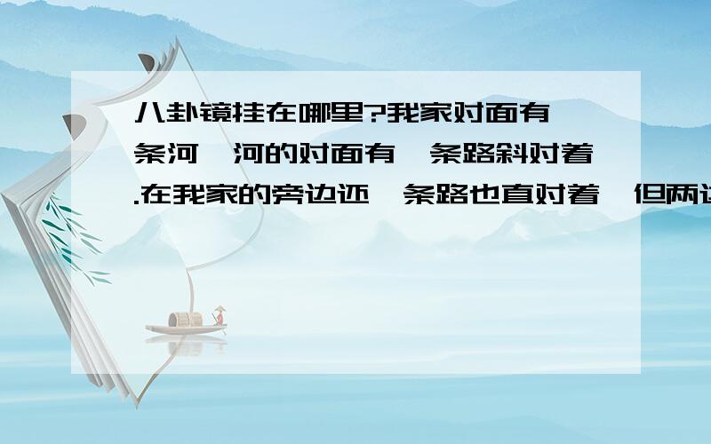 八卦镜挂在哪里?我家对面有一条河,河的对面有一条路斜对着.在我家的旁边还一条路也直对着,但两边有人家,那我应该如何摆放呢?请为我解答,不胜感激,谢!