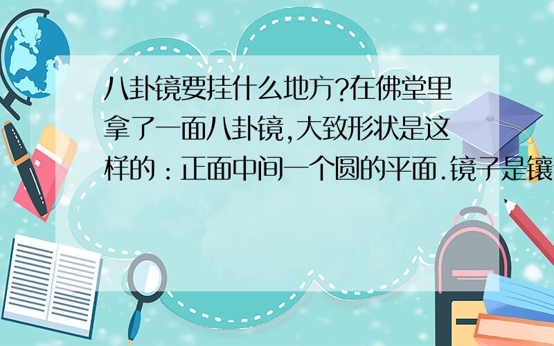 八卦镜要挂什么地方?在佛堂里拿了一面八卦镜,大致形状是这样的：正面中间一个圆的平面.镜子是镶嵌在一个八卦框上,八卦框有招财进宝出入平安,然后外面一圈的十二生肖排列.反面顺序由