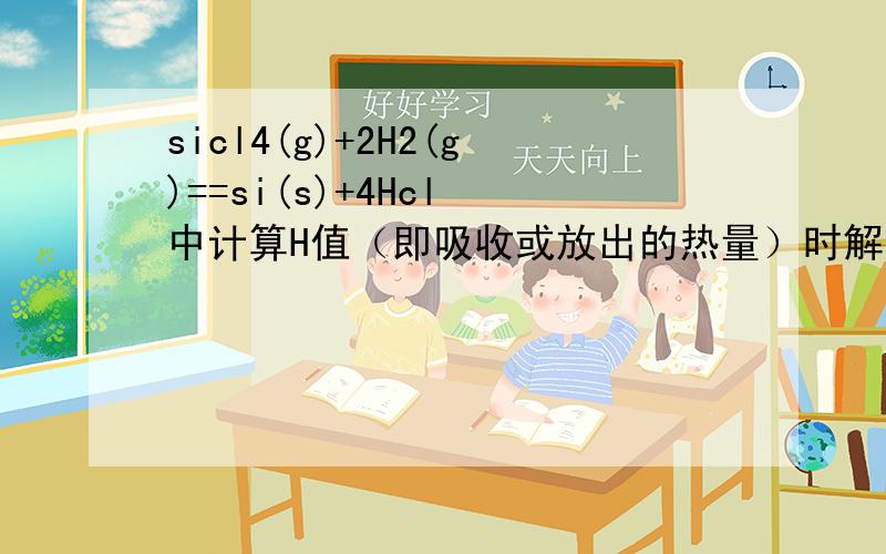 sicl4(g)+2H2(g)==si(s)+4Hcl 中计算H值（即吸收或放出的热量）时解答如下：断键,吸热=4*360+2*436=2312生成键,放热=2*176+4*431=2076所以,总的吸热=236即,△H=+236KJ/mol关键是1mol的Si化学键是4*1/4=2mol那为什么1