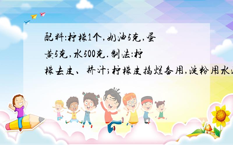 配料：柠檬1个,奶油5克,蛋黄5克,水500克.制法：柠檬去皮、挤汁；柠檬皮捣烂备用,淀粉用水浸透；再把白糖放入锅内,加500克水煮沸,加入捣烂的柠檬皮,使其降温,随后用纱布滤去柠檬皮.另取一