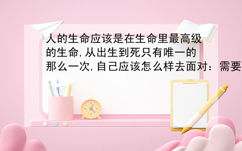 人的生命应该是在生命里最高级的生命,从出生到死只有唯一的那么一次,自己应该怎么样去面对：需要给社会带来什么呢?需要给国家带来什么呢?需要给人们带来什么呢?需要给认识自己的朋