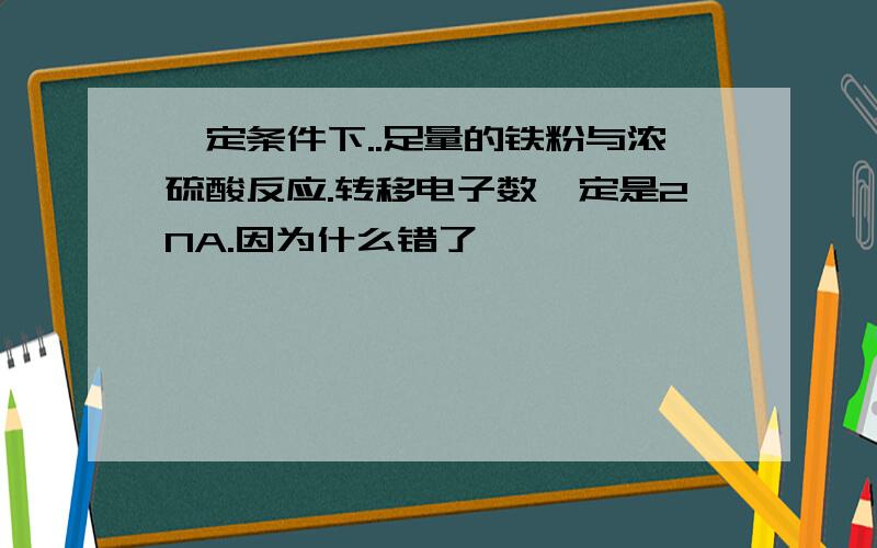 一定条件下..足量的铁粉与浓硫酸反应.转移电子数一定是2NA.因为什么错了