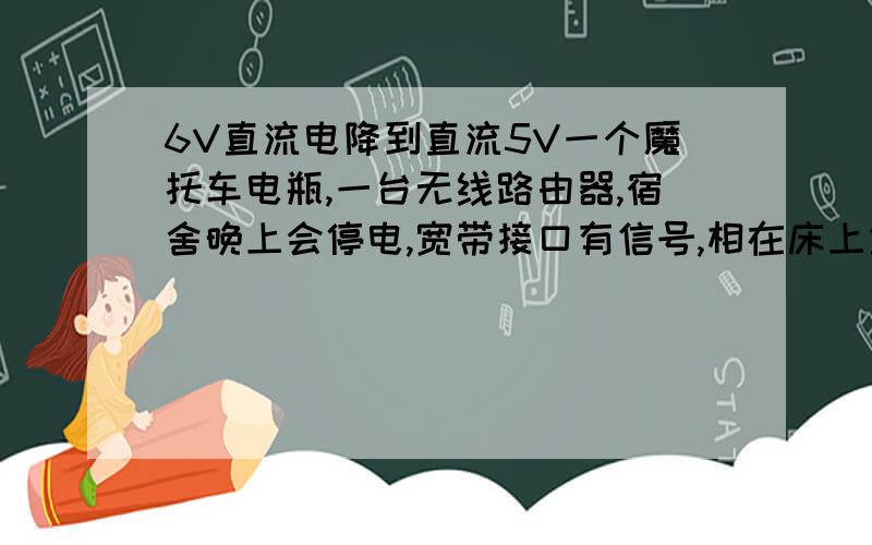 6V直流电降到直流5V一个魔托车电瓶,一台无线路由器,宿舍晚上会停电,宽带接口有信号,相在床上拿手机通过无线路由上网.无线路由电压5V,电瓶电压12V,分半个就是6V,求教程