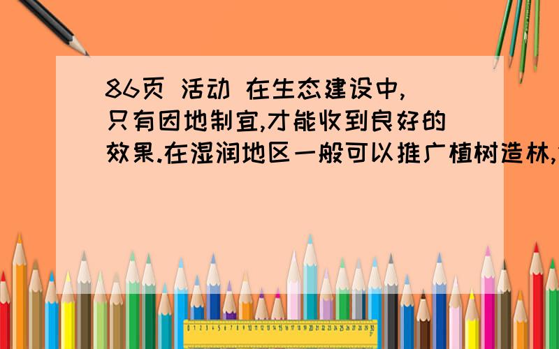 86页 活动 在生态建设中,只有因地制宜,才能收到良好的效果.在湿润地区一般可以推广植树造林,但要根据各地不同的自然地理条件,选择相应的适生树种.在较为干旱的地区,要注重培育适应当