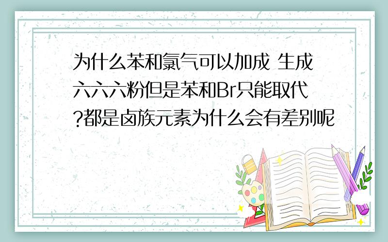 为什么苯和氯气可以加成 生成六六六粉但是苯和Br只能取代?都是卤族元素为什么会有差别呢