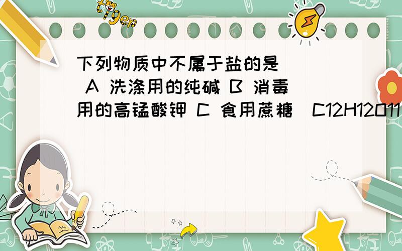 下列物质中不属于盐的是（ ） A 洗涤用的纯碱 B 消毒用的高锰酸钾 C 食用蔗糖（C12H12O11） D 医疗上做钡下列物质中不属于盐的是（ ）A 洗涤用的纯碱 B 消毒用的高锰酸钾 C 食用蔗糖（C12H12O11