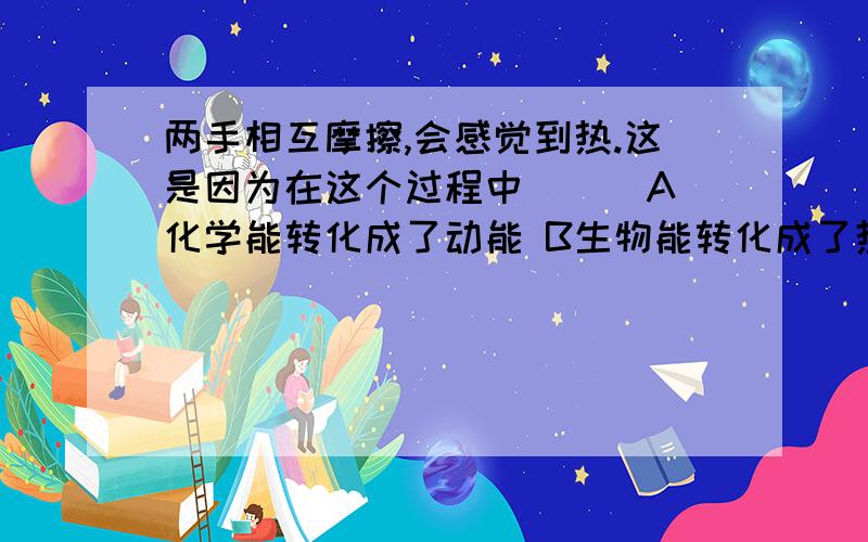 两手相互摩擦,会感觉到热.这是因为在这个过程中（ ） A化学能转化成了动能 B生物能转化成了热能 C动能转