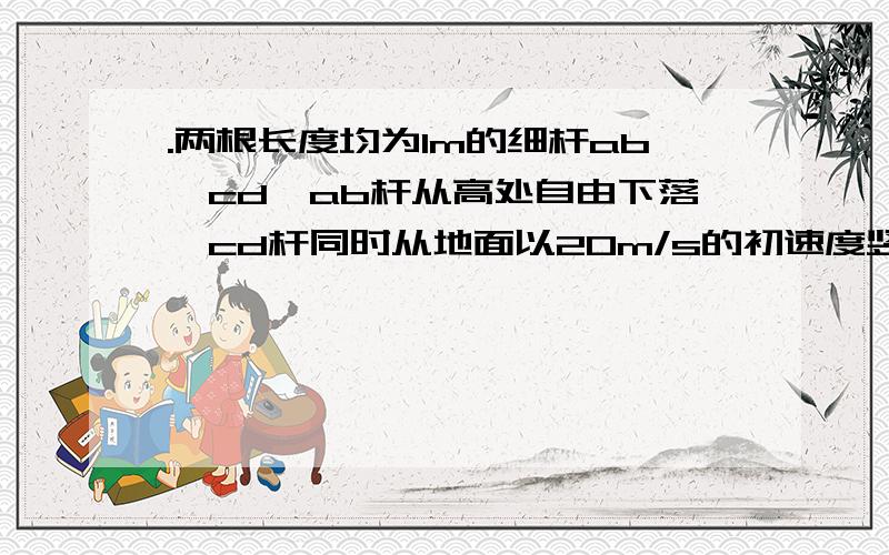 .两根长度均为1m的细杆ab、cd,ab杆从高处自由下落,cd杆同时从地面以20m/s的初速度竖直上抛两杆开始运动前ab杆的下端和cd杆的上端相距10m,在运动过程中两杆始终保持竖直,（1）两杆何时相遇?