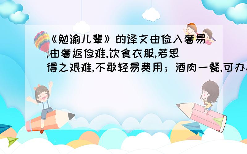 《勉谕儿辈》的译文由俭入奢易,由奢返俭难.饮食衣服,若思得之艰难,不敢轻易费用；酒肉一餐,可办粗饭几日； 纱绢一匹,可办粗衣几件；不馋不寒足矣,何必图好吃好着?常将有日思无日,莫等