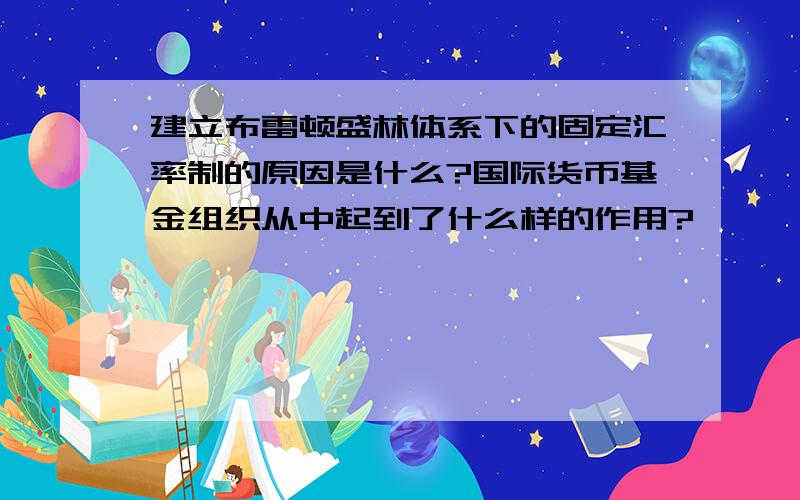 建立布雷顿盛林体系下的固定汇率制的原因是什么?国际货币基金组织从中起到了什么样的作用?