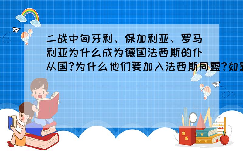 二战中匈牙利、保加利亚、罗马利亚为什么成为德国法西斯的仆从国?为什么他们要加入法西斯同盟?如题