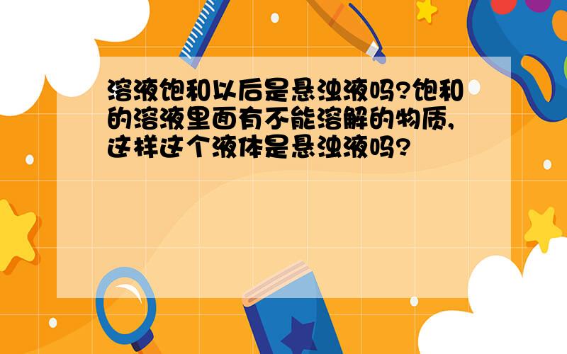 溶液饱和以后是悬浊液吗?饱和的溶液里面有不能溶解的物质,这样这个液体是悬浊液吗?