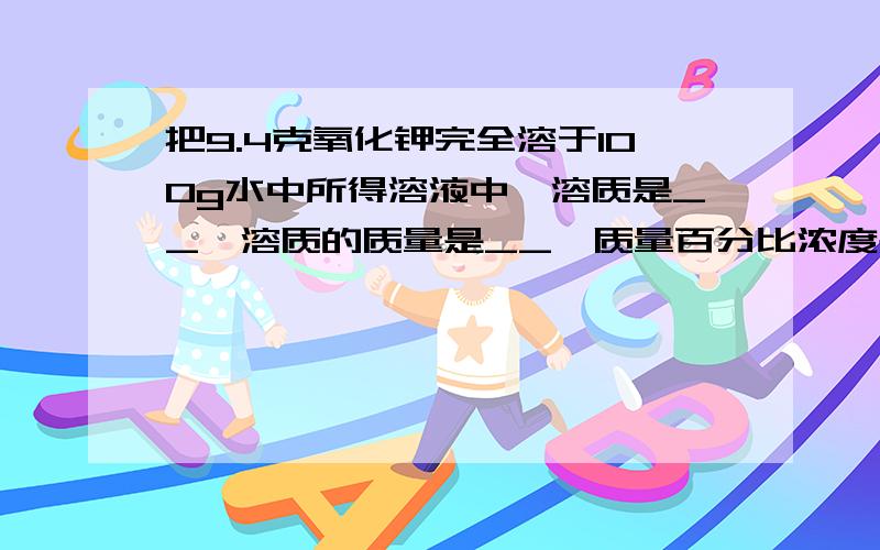 把9.4克氧化钾完全溶于100g水中所得溶液中,溶质是__,溶质的质量是__,质量百分比浓度是_.why?