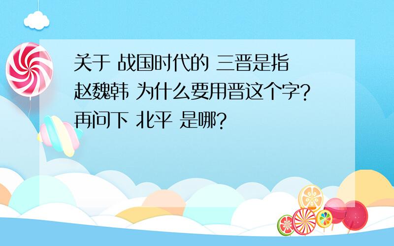 关于 战国时代的 三晋是指 赵魏韩 为什么要用晋这个字?再问下 北平 是哪?