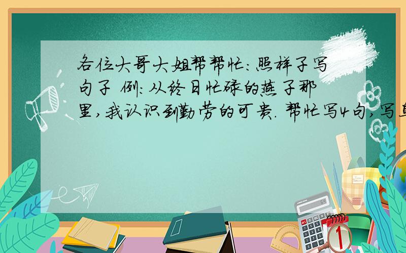 各位大哥大姐帮帮忙：照样子写句子 例：从终日忙碌的燕子那里,我认识到勤劳的可贵. 帮忙写4句,写鸟的