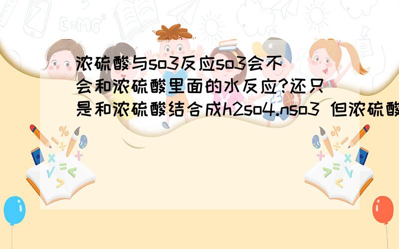 浓硫酸与so3反应so3会不会和浓硫酸里面的水反应?还只是和浓硫酸结合成h2so4.nso3 但浓硫酸里面的水不是和浓硫酸结合成分子了,怎么跑出来跟so3反应?