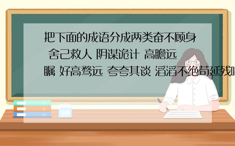 把下面的成语分成两类奋不顾身 舍己救人 阴谋诡计 高瞻远瞩 好高骛远 夸夸其谈 滔滔不绝苟延残喘 生机勃勃 不遗余力 心旷神怡 痛不欲生 喜笑颜开 别具一格画蛇添足