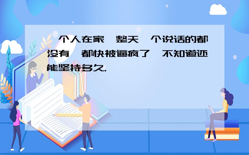 一个人在家,整天一个说话的都没有,都快被逼疯了,不知道还能坚持多久.