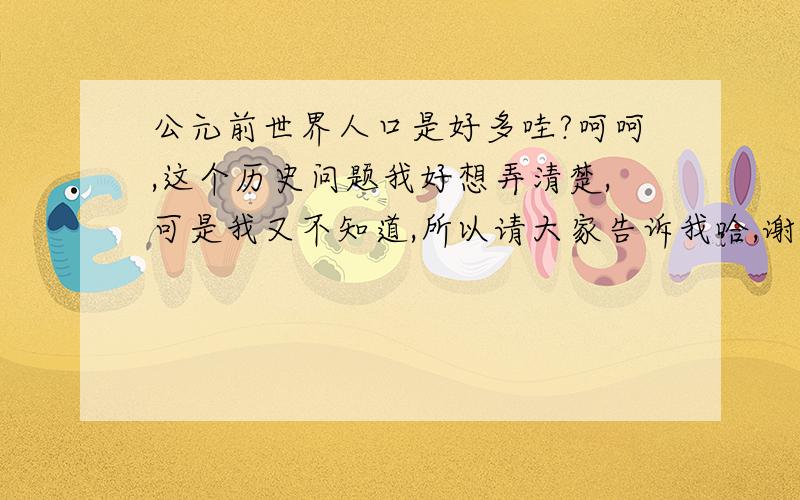 公元前世界人口是好多哇?呵呵,这个历史问题我好想弄清楚,可是我又不知道,所以请大家告诉我哈,谢谢你们了.