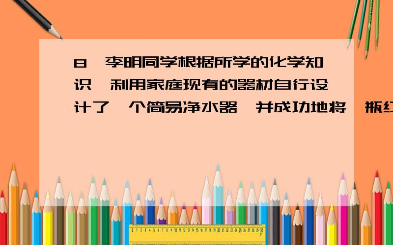 8、李明同学根据所学的化学知识,利用家庭现有的器材自行设计了一个简易净水器,并成功地将一瓶红墨水进行了净化.（1）李明设计的净水器利用的化学原理是 .（2）如果让你设计一个简易