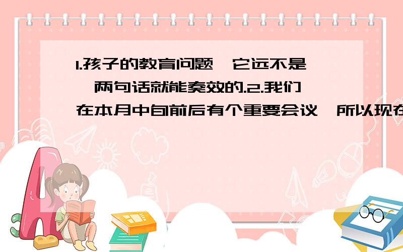 1.孩子的教育问题,它远不是一两句话就能奏效的.2.我们在本月中旬前后有个重要会议,所以现在就要好好准备.3.地震发生以后,当地政府及解放军部队全力救援,目前灾区群众已住进临时帐篷,防