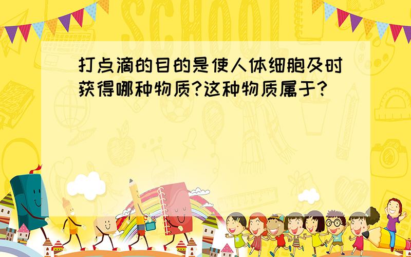 打点滴的目的是使人体细胞及时获得哪种物质?这种物质属于?