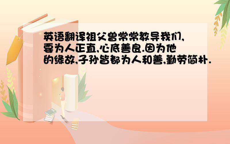 英语翻译祖父曾常常教导我们,要为人正直,心底善良.因为他的缘故,子孙皆都为人和善,勤劳简朴.