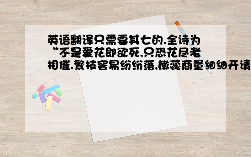 英语翻译只需要其七的.全诗为“不是爱花即欲死,只恐花尽老相催.繁枝容易纷纷落,嫩蕊商量细细开请说出自己的理解,勿引用知道上他人的回答