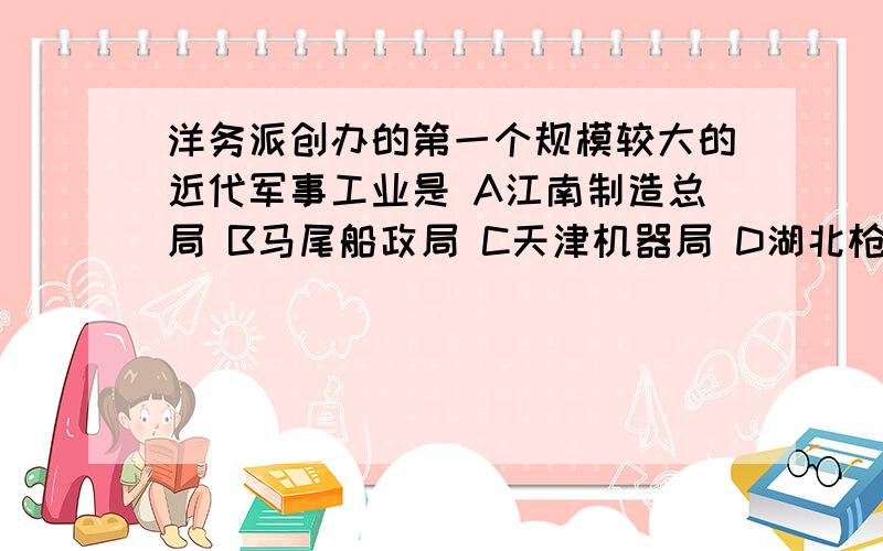 洋务派创办的第一个规模较大的近代军事工业是 A江南制造总局 B马尾船政局 C天津机器局 D湖北枪炮厂