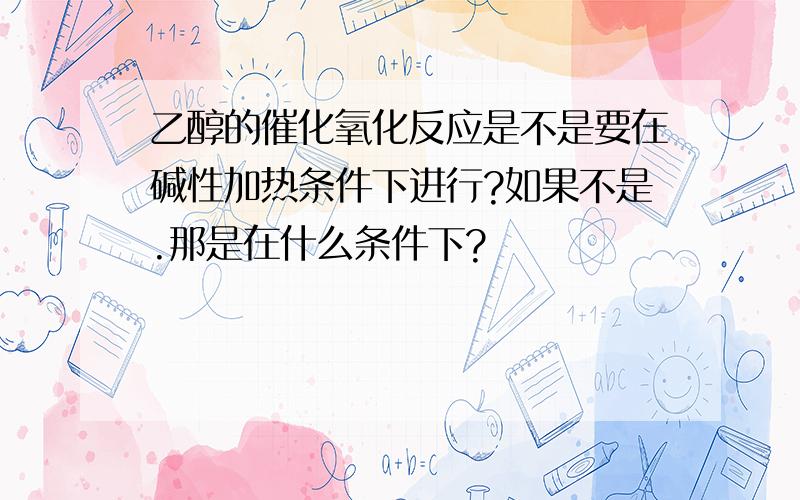 乙醇的催化氧化反应是不是要在碱性加热条件下进行?如果不是.那是在什么条件下?