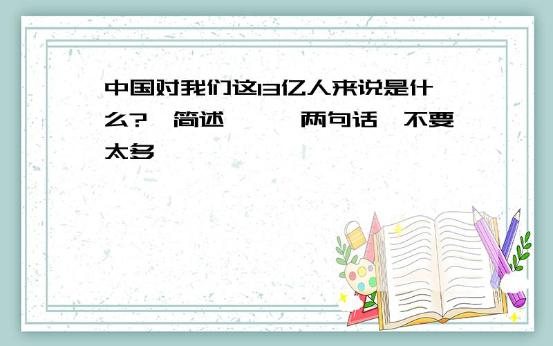 中国对我们这13亿人来说是什么?【简述——一两句话,不要太多】