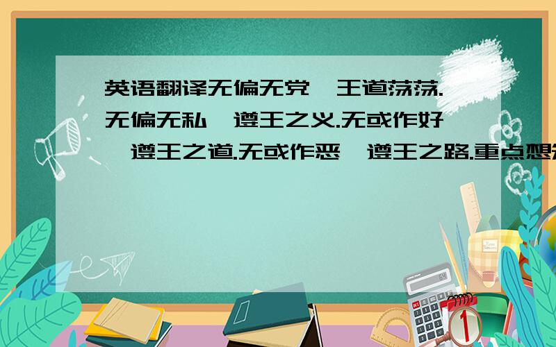 英语翻译无偏无党,王道荡荡.无偏无私,遵王之义.无或作好,遵王之道.无或作恶,遵王之路.重点想知道：无或作好