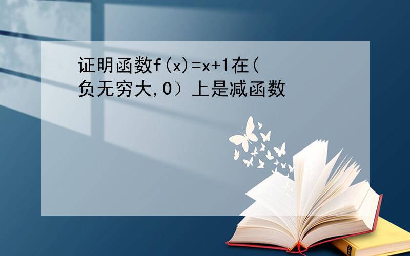 证明函数f(x)=x+1在(负无穷大,0）上是减函数