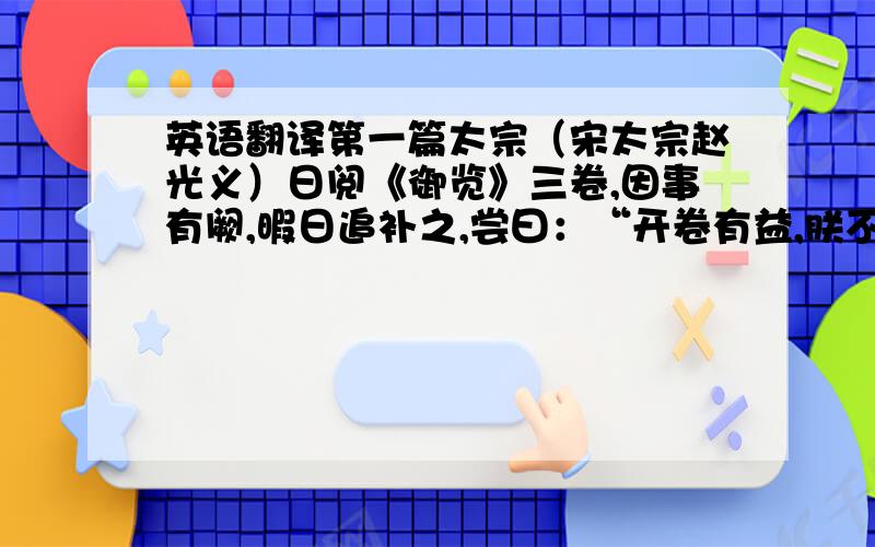 英语翻译第一篇太宗（宋太宗赵光义）日阅《御览》三卷,因事有阙,暇日追补之,尝曰：“开卷有益,朕不以为劳也.”第二篇回年二十九,发尽白,蚤死.孔子哭之恸,曰：“自吾有回,门人益亲.”