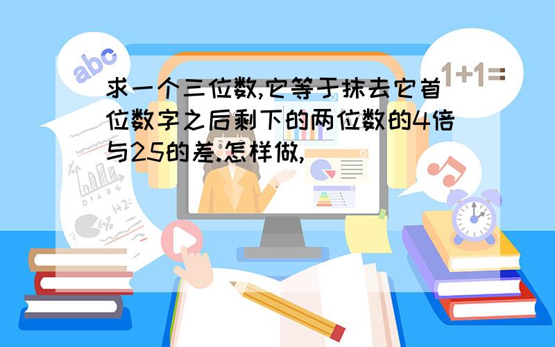 求一个三位数,它等于抹去它首位数字之后剩下的两位数的4倍与25的差.怎样做,