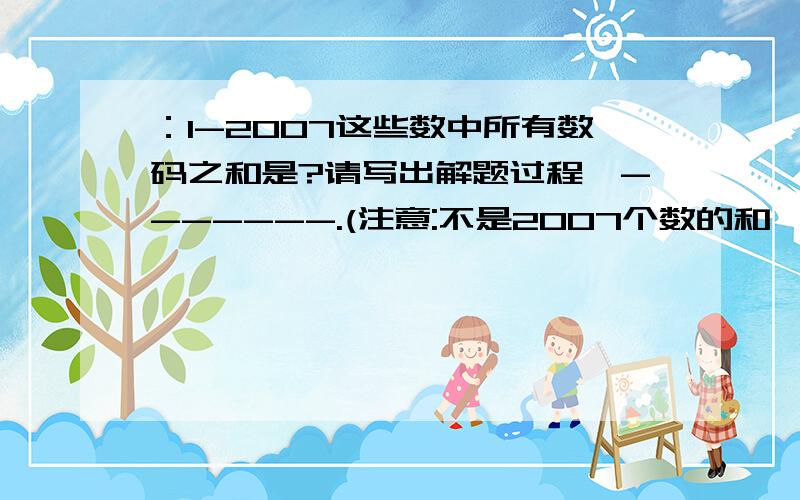 ：1-2007这些数中所有数码之和是?请写出解题过程,-------.(注意:不是2007个数的和,例如:8,9,10,11这四个数的所有数码之和是8+9+1+0+1+1=20)