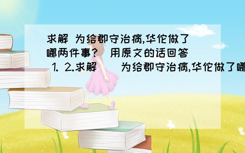 求解 为给郡守治病,华佗做了哪两件事?（用原文的话回答） 1. 2.求解    为给郡守治病,华佗做了哪两件事?（用原文的话回答）  1.  2.