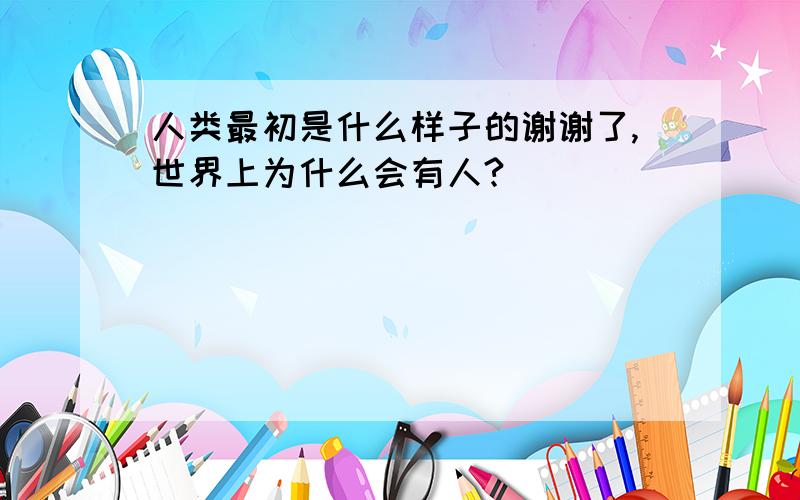 人类最初是什么样子的谢谢了,世界上为什么会有人?