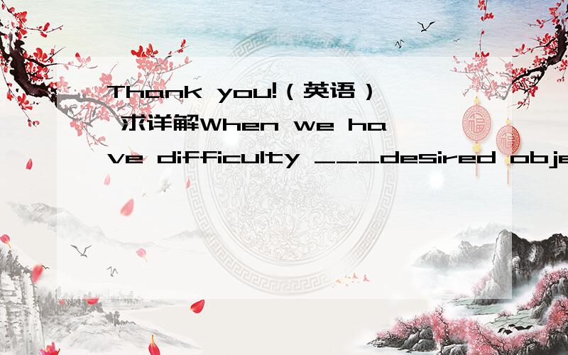 Thank you!（英语） 求详解When we have difficulty ___desired objects or reaching__ goals we experience negative emotions such as grief and anger.A to obtain ; desired B to obtain; desiring C obtaining;desired D obtaining ；desiring