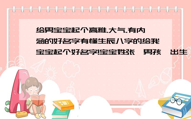 给男宝宝起个高雅.大气.有内涵的好名字有懂生辰八字的给我宝宝起个好名字!宝宝姓张,男孩,出生{2013.06.18日16时36分}阳历,想给宝宝起个高雅,大气,有内涵的好名字!请亲们务必都费心啊!