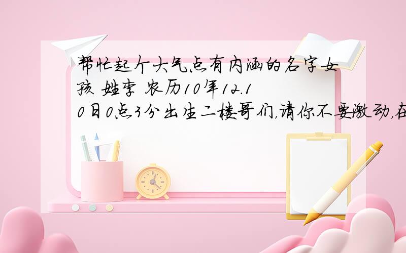 帮忙起个大气点有内涵的名字女孩 姓李 农历10年12.10日0点3分出生二楼哥们，请你不要激动，在这里提问只是听听大家的建议，或者有什么好的想法,一种参考，好则采用，最终的决定权也不