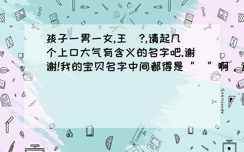 孩子一男一女,王镕?,请起几个上口大气有含义的名字吧.谢谢!我的宝贝名字中间都得是“镕”啊，请朋友注意一下，难度有点大了啊，谢谢大家！