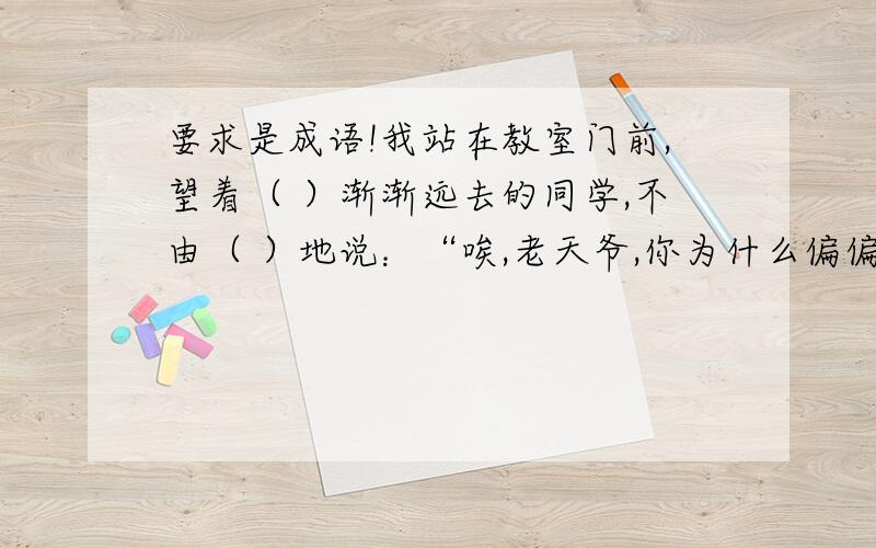 要求是成语!我站在教室门前,望着（ ）渐渐远去的同学,不由（ ）地说：“唉,老天爷,你为什么偏偏在这时候下雨?”注意，括号里必须是成语！不由（自主），括号内不是成语！