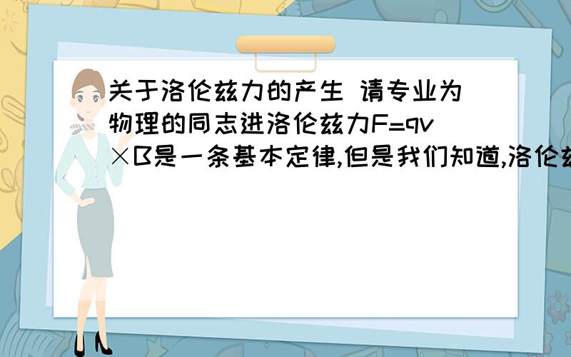 关于洛伦兹力的产生 请专业为物理的同志进洛伦兹力F=qv×B是一条基本定律,但是我们知道,洛伦兹力是运动电荷受到磁场的作用力,运动电荷本身会激发磁场,而外磁场和激发磁场存在作用力.我