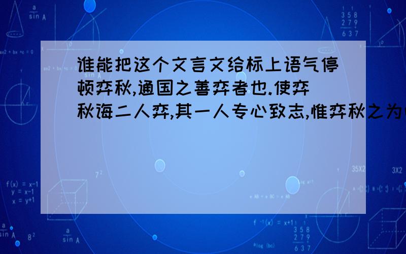 谁能把这个文言文给标上语气停顿弈秋,通国之善弈者也.使弈秋诲二人弈,其一人专心致志,惟弈秋之为听；一人虽听之,一心以为有鸿鹄将至,思援弓缴而射之.虽与之俱学,弗若之矣.为是其智弗