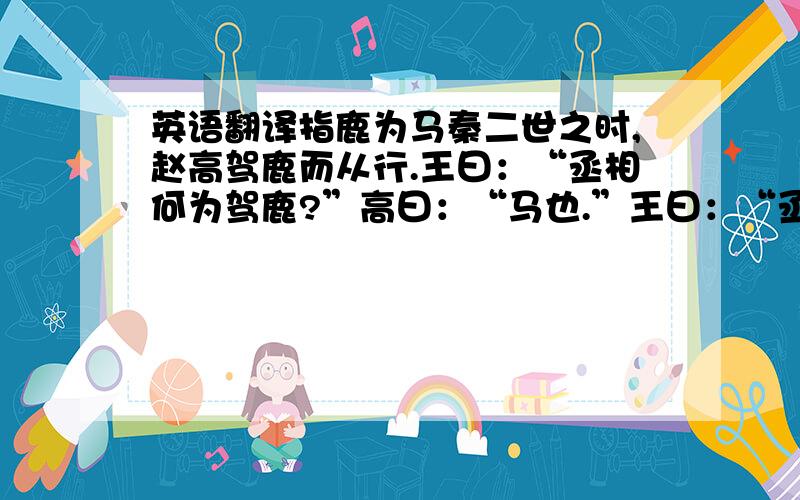 英语翻译指鹿为马秦二世之时,赵高驾鹿而从行.王曰：“丞相何为驾鹿?”高曰：“马也.”王曰：“丞相误也,以鹿为马.”高曰：“陛下以臣言不然,愿问群臣.”臣半言鹿,半言马.当此之时秦王