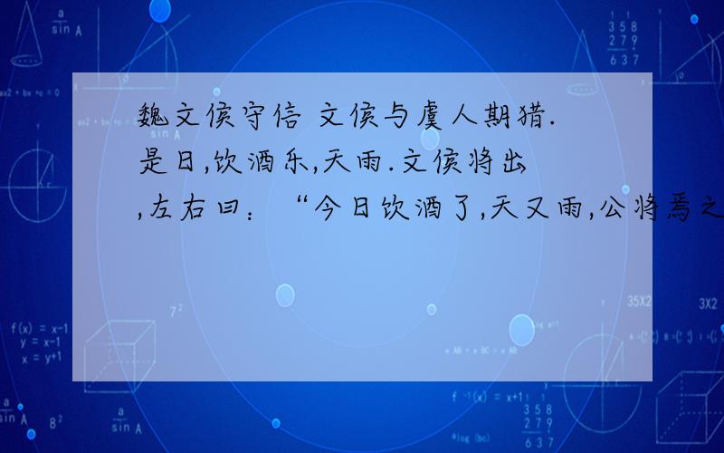 魏文侯守信 文侯与虞人期猎.是日,饮酒乐,天雨.文侯将出,左右曰：“今日饮酒了,天又雨,公将焉之?”文侯曰：“吾与虞人期猎,虽乐,岂可不一会期哉?”乃往,身自罢之.1.根据意思在文中找出相